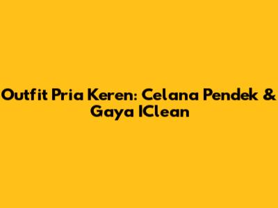 Outfit Pria Keren: Celana Pendek & Gaya IClean