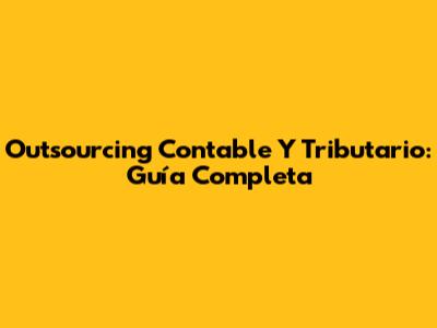 Outsourcing Contable Y Tributario: Guía Completa
