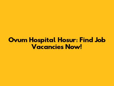 Ovum Hospital Hosur: Find Job Vacancies Now!