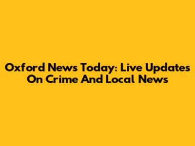 Oxford News Today: Live Updates On Crime And Local News