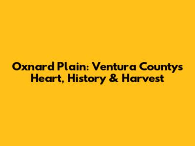 Oxnard Plain: Ventura County's Heart, History & Harvest