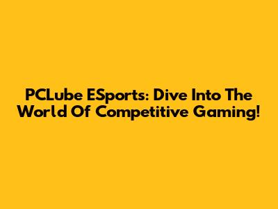 PCLube ESports: Dive Into The World Of Competitive Gaming!