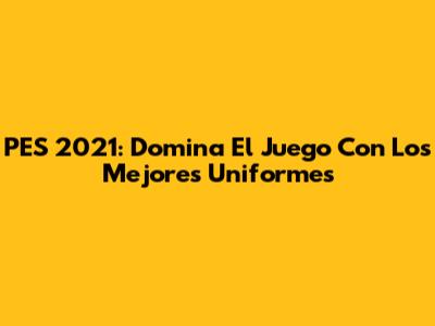 PES 2021: Domina El Juego Con Los Mejores Uniformes
