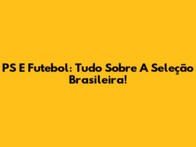 PS E Futebol: Tudo Sobre A Seleção Brasileira!
