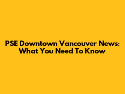 PSE Downtown Vancouver News: What You Need To Know