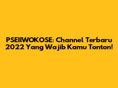 PSEIIWOKOSE: Channel Terbaru 2022 Yang Wajib Kamu Tonton!