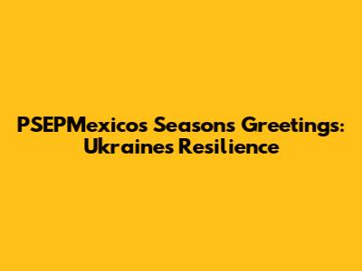 PSEPMexico's Season's Greetings: Ukraine's Resilience