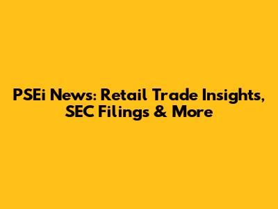 PSEi News: Retail Trade Insights, SEC Filings & More