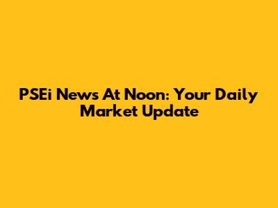 PSEi News At Noon: Your Daily Market Update