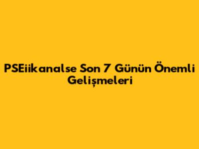 PSEiikanalse Son 7 Günün Önemli Gelişmeleri