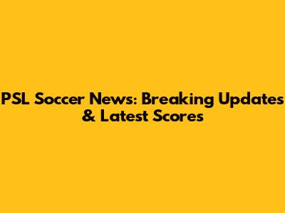 PSL Soccer News: Breaking Updates & Latest Scores