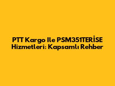 PTT Kargo Ile PSM351TERİSE Hizmetleri: Kapsamlı Rehber