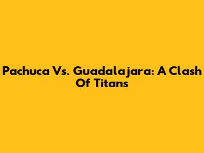 Pachuca Vs. Guadalajara: A Clash Of Titans