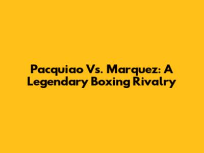 Pacquiao Vs. Marquez: A Legendary Boxing Rivalry