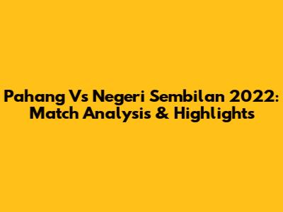 Pahang Vs Negeri Sembilan 2022: Match Analysis & Highlights