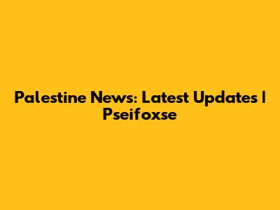 Palestine News: Latest Updates | Pseifoxse