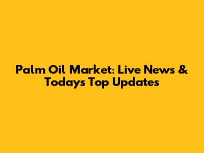 Palm Oil Market: Live News & Today's Top Updates
