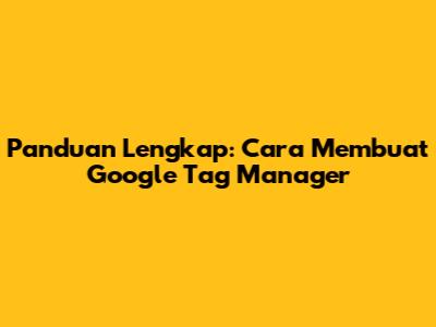 Panduan Lengkap: Cara Membuat Google Tag Manager