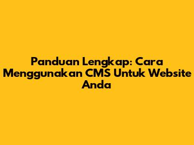 Panduan Lengkap: Cara Menggunakan CMS Untuk Website Anda