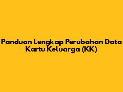 Panduan Lengkap Perubahan Data Kartu Keluarga (KK)