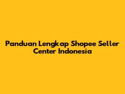 Panduan Lengkap Shopee Seller Center Indonesia