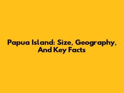 Papua Island: Size, Geography, And Key Facts