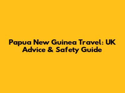 Papua New Guinea Travel: UK Advice & Safety Guide