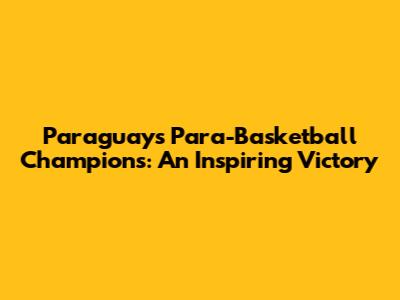 Paraguay's Para-Basketball Champions: An Inspiring Victory