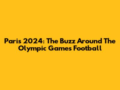 Paris 2024: The Buzz Around The Olympic Games Football