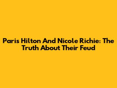Paris Hilton And Nicole Richie: The Truth About Their Feud