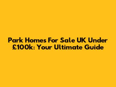 Park Homes For Sale UK Under £100k: Your Ultimate Guide