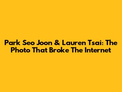Park Seo Joon & Lauren Tsai: The Photo That Broke The Internet