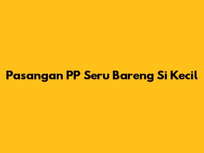 Pasangan PP Seru Bareng Si Kecil