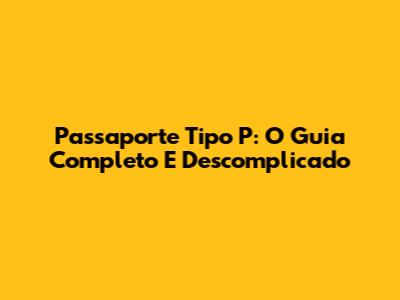 Passaporte Tipo P: O Guia Completo E Descomplicado