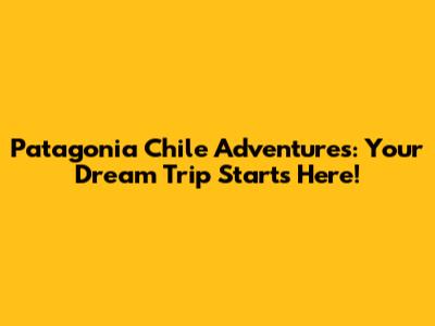 Patagonia Chile Adventures: Your Dream Trip Starts Here!