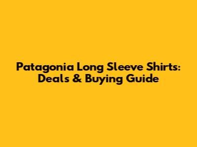 Patagonia Long Sleeve Shirts: Deals & Buying Guide