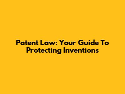 Patent Law: Your Guide To Protecting Inventions