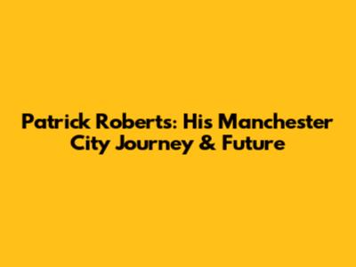Patrick Roberts: His Manchester City Journey & Future