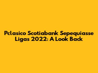 Pclasico Scotiabank Sepequiasse Ligas 2022: A Look Back