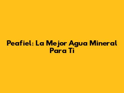 Peafiel: La Mejor Agua Mineral Para Ti