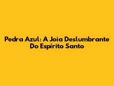 Pedra Azul: A Joia Deslumbrante Do Espírito Santo