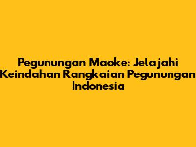 Pegunungan Maoke: Jelajahi Keindahan Rangkaian Pegunungan Indonesia