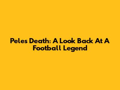 Pele's Death: A Look Back At A Football Legend