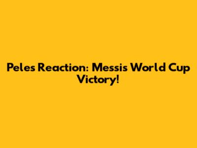 Pele's Reaction: Messi's World Cup Victory!
