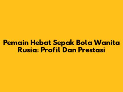 Pemain Hebat Sepak Bola Wanita Rusia: Profil Dan Prestasi