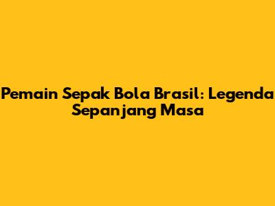 Pemain Sepak Bola Brasil: Legenda Sepanjang Masa