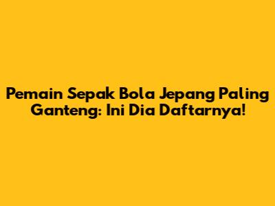 Pemain Sepak Bola Jepang Paling Ganteng: Ini Dia Daftarnya!