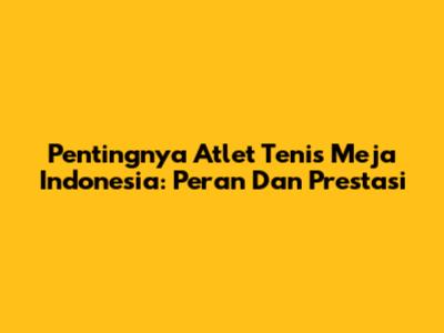 Pentingnya Atlet Tenis Meja Indonesia: Peran Dan Prestasi