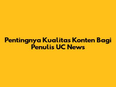 Pentingnya Kualitas Konten Bagi Penulis UC News