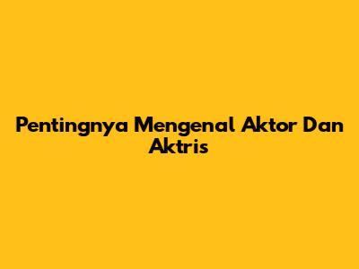 Pentingnya Mengenal Aktor Dan Aktris